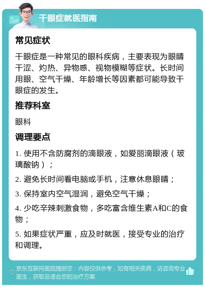 干眼症就医指南 常见症状 干眼症是一种常见的眼科疾病，主要表现为眼睛干涩、灼热、异物感、视物模糊等症状。长时间用眼、空气干燥、年龄增长等因素都可能导致干眼症的发生。 推荐科室 眼科 调理要点 1. 使用不含防腐剂的滴眼液，如爱丽滴眼液（玻璃酸钠）； 2. 避免长时间看电脑或手机，注意休息眼睛； 3. 保持室内空气湿润，避免空气干燥； 4. 少吃辛辣刺激食物，多吃富含维生素A和C的食物； 5. 如果症状严重，应及时就医，接受专业的治疗和调理。