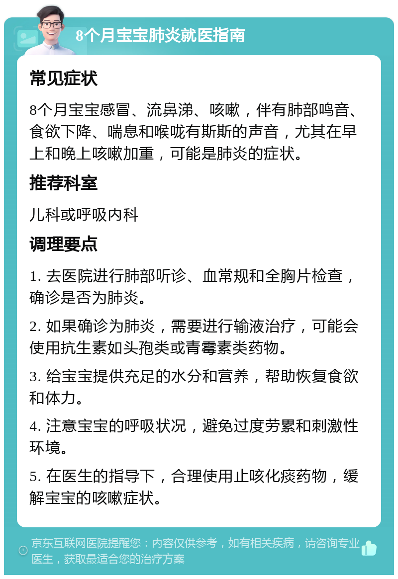 8个月宝宝肺炎就医指南 常见症状 8个月宝宝感冒、流鼻涕、咳嗽，伴有肺部鸣音、食欲下降、喘息和喉咙有斯斯的声音，尤其在早上和晚上咳嗽加重，可能是肺炎的症状。 推荐科室 儿科或呼吸内科 调理要点 1. 去医院进行肺部听诊、血常规和全胸片检查，确诊是否为肺炎。 2. 如果确诊为肺炎，需要进行输液治疗，可能会使用抗生素如头孢类或青霉素类药物。 3. 给宝宝提供充足的水分和营养，帮助恢复食欲和体力。 4. 注意宝宝的呼吸状况，避免过度劳累和刺激性环境。 5. 在医生的指导下，合理使用止咳化痰药物，缓解宝宝的咳嗽症状。