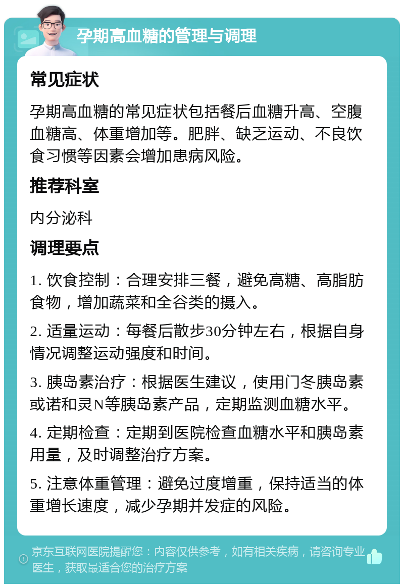 孕期高血糖的管理与调理 常见症状 孕期高血糖的常见症状包括餐后血糖升高、空腹血糖高、体重增加等。肥胖、缺乏运动、不良饮食习惯等因素会增加患病风险。 推荐科室 内分泌科 调理要点 1. 饮食控制：合理安排三餐，避免高糖、高脂肪食物，增加蔬菜和全谷类的摄入。 2. 适量运动：每餐后散步30分钟左右，根据自身情况调整运动强度和时间。 3. 胰岛素治疗：根据医生建议，使用门冬胰岛素或诺和灵N等胰岛素产品，定期监测血糖水平。 4. 定期检查：定期到医院检查血糖水平和胰岛素用量，及时调整治疗方案。 5. 注意体重管理：避免过度增重，保持适当的体重增长速度，减少孕期并发症的风险。