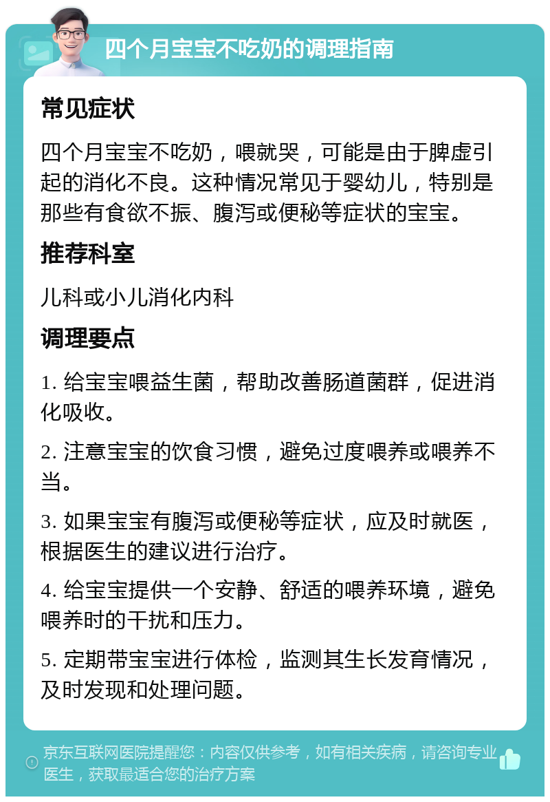 四个月宝宝不吃奶的调理指南 常见症状 四个月宝宝不吃奶，喂就哭，可能是由于脾虚引起的消化不良。这种情况常见于婴幼儿，特别是那些有食欲不振、腹泻或便秘等症状的宝宝。 推荐科室 儿科或小儿消化内科 调理要点 1. 给宝宝喂益生菌，帮助改善肠道菌群，促进消化吸收。 2. 注意宝宝的饮食习惯，避免过度喂养或喂养不当。 3. 如果宝宝有腹泻或便秘等症状，应及时就医，根据医生的建议进行治疗。 4. 给宝宝提供一个安静、舒适的喂养环境，避免喂养时的干扰和压力。 5. 定期带宝宝进行体检，监测其生长发育情况，及时发现和处理问题。