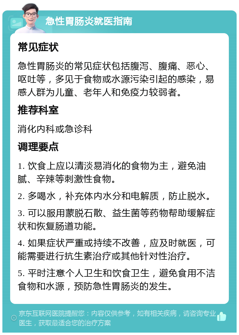 急性胃肠炎就医指南 常见症状 急性胃肠炎的常见症状包括腹泻、腹痛、恶心、呕吐等，多见于食物或水源污染引起的感染，易感人群为儿童、老年人和免疫力较弱者。 推荐科室 消化内科或急诊科 调理要点 1. 饮食上应以清淡易消化的食物为主，避免油腻、辛辣等刺激性食物。 2. 多喝水，补充体内水分和电解质，防止脱水。 3. 可以服用蒙脱石散、益生菌等药物帮助缓解症状和恢复肠道功能。 4. 如果症状严重或持续不改善，应及时就医，可能需要进行抗生素治疗或其他针对性治疗。 5. 平时注意个人卫生和饮食卫生，避免食用不洁食物和水源，预防急性胃肠炎的发生。