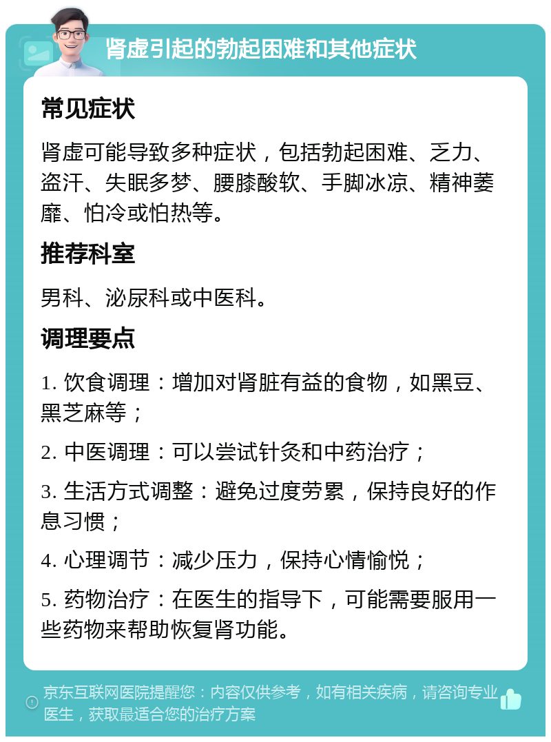 肾虚引起的勃起困难和其他症状 常见症状 肾虚可能导致多种症状，包括勃起困难、乏力、盗汗、失眠多梦、腰膝酸软、手脚冰凉、精神萎靡、怕冷或怕热等。 推荐科室 男科、泌尿科或中医科。 调理要点 1. 饮食调理：增加对肾脏有益的食物，如黑豆、黑芝麻等； 2. 中医调理：可以尝试针灸和中药治疗； 3. 生活方式调整：避免过度劳累，保持良好的作息习惯； 4. 心理调节：减少压力，保持心情愉悦； 5. 药物治疗：在医生的指导下，可能需要服用一些药物来帮助恢复肾功能。