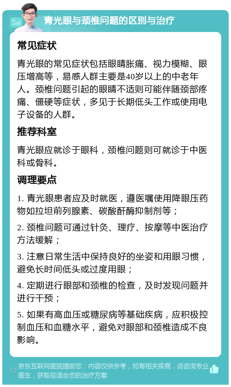 青光眼与颈椎问题的区别与治疗 常见症状 青光眼的常见症状包括眼睛胀痛、视力模糊、眼压增高等，易感人群主要是40岁以上的中老年人。颈椎问题引起的眼睛不适则可能伴随颈部疼痛、僵硬等症状，多见于长期低头工作或使用电子设备的人群。 推荐科室 青光眼应就诊于眼科，颈椎问题则可就诊于中医科或骨科。 调理要点 1. 青光眼患者应及时就医，遵医嘱使用降眼压药物如拉坦前列腺素、碳酸酐酶抑制剂等； 2. 颈椎问题可通过针灸、理疗、按摩等中医治疗方法缓解； 3. 注意日常生活中保持良好的坐姿和用眼习惯，避免长时间低头或过度用眼； 4. 定期进行眼部和颈椎的检查，及时发现问题并进行干预； 5. 如果有高血压或糖尿病等基础疾病，应积极控制血压和血糖水平，避免对眼部和颈椎造成不良影响。