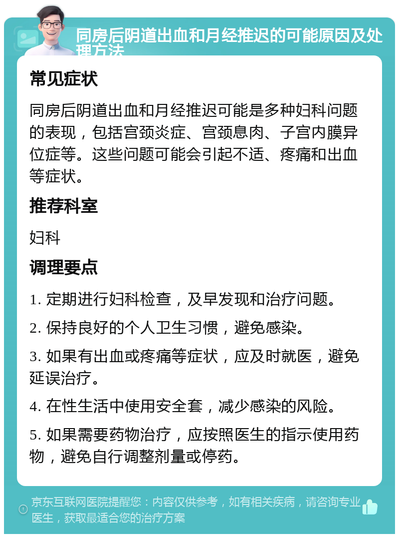 同房后阴道出血和月经推迟的可能原因及处理方法 常见症状 同房后阴道出血和月经推迟可能是多种妇科问题的表现，包括宫颈炎症、宫颈息肉、子宫内膜异位症等。这些问题可能会引起不适、疼痛和出血等症状。 推荐科室 妇科 调理要点 1. 定期进行妇科检查，及早发现和治疗问题。 2. 保持良好的个人卫生习惯，避免感染。 3. 如果有出血或疼痛等症状，应及时就医，避免延误治疗。 4. 在性生活中使用安全套，减少感染的风险。 5. 如果需要药物治疗，应按照医生的指示使用药物，避免自行调整剂量或停药。