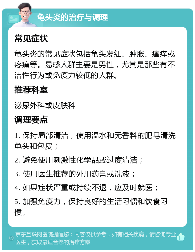 龟头炎的治疗与调理 常见症状 龟头炎的常见症状包括龟头发红、肿胀、瘙痒或疼痛等。易感人群主要是男性，尤其是那些有不洁性行为或免疫力较低的人群。 推荐科室 泌尿外科或皮肤科 调理要点 1. 保持局部清洁，使用温水和无香料的肥皂清洗龟头和包皮； 2. 避免使用刺激性化学品或过度清洁； 3. 使用医生推荐的外用药膏或洗液； 4. 如果症状严重或持续不退，应及时就医； 5. 加强免疫力，保持良好的生活习惯和饮食习惯。