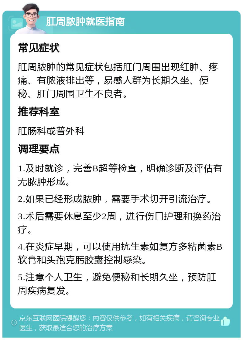 肛周脓肿就医指南 常见症状 肛周脓肿的常见症状包括肛门周围出现红肿、疼痛、有脓液排出等，易感人群为长期久坐、便秘、肛门周围卫生不良者。 推荐科室 肛肠科或普外科 调理要点 1.及时就诊，完善B超等检查，明确诊断及评估有无脓肿形成。 2.如果已经形成脓肿，需要手术切开引流治疗。 3.术后需要休息至少2周，进行伤口护理和换药治疗。 4.在炎症早期，可以使用抗生素如复方多粘菌素B软膏和头孢克肟胶囊控制感染。 5.注意个人卫生，避免便秘和长期久坐，预防肛周疾病复发。