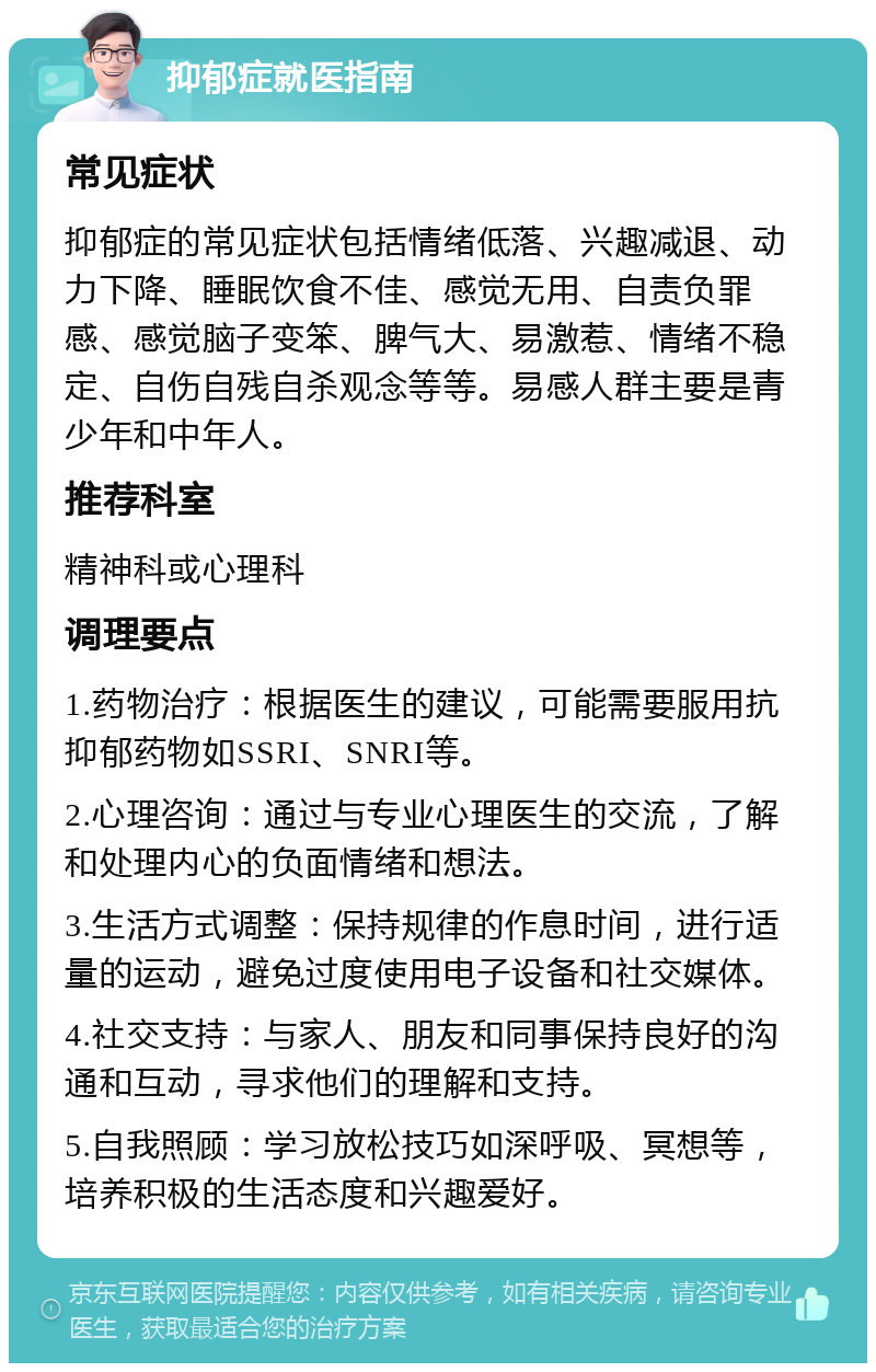 抑郁症就医指南 常见症状 抑郁症的常见症状包括情绪低落、兴趣减退、动力下降、睡眠饮食不佳、感觉无用、自责负罪感、感觉脑子变笨、脾气大、易激惹、情绪不稳定、自伤自残自杀观念等等。易感人群主要是青少年和中年人。 推荐科室 精神科或心理科 调理要点 1.药物治疗：根据医生的建议，可能需要服用抗抑郁药物如SSRI、SNRI等。 2.心理咨询：通过与专业心理医生的交流，了解和处理内心的负面情绪和想法。 3.生活方式调整：保持规律的作息时间，进行适量的运动，避免过度使用电子设备和社交媒体。 4.社交支持：与家人、朋友和同事保持良好的沟通和互动，寻求他们的理解和支持。 5.自我照顾：学习放松技巧如深呼吸、冥想等，培养积极的生活态度和兴趣爱好。