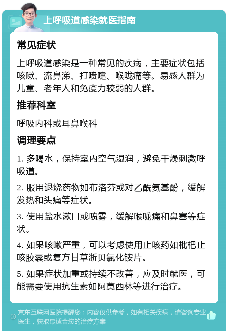 上呼吸道感染就医指南 常见症状 上呼吸道感染是一种常见的疾病，主要症状包括咳嗽、流鼻涕、打喷嚏、喉咙痛等。易感人群为儿童、老年人和免疫力较弱的人群。 推荐科室 呼吸内科或耳鼻喉科 调理要点 1. 多喝水，保持室内空气湿润，避免干燥刺激呼吸道。 2. 服用退烧药物如布洛芬或对乙酰氨基酚，缓解发热和头痛等症状。 3. 使用盐水漱口或喷雾，缓解喉咙痛和鼻塞等症状。 4. 如果咳嗽严重，可以考虑使用止咳药如枇杷止咳胶囊或复方甘草浙贝氯化铵片。 5. 如果症状加重或持续不改善，应及时就医，可能需要使用抗生素如阿莫西林等进行治疗。