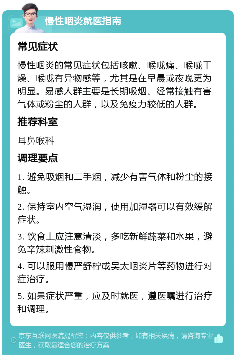 慢性咽炎就医指南 常见症状 慢性咽炎的常见症状包括咳嗽、喉咙痛、喉咙干燥、喉咙有异物感等，尤其是在早晨或夜晚更为明显。易感人群主要是长期吸烟、经常接触有害气体或粉尘的人群，以及免疫力较低的人群。 推荐科室 耳鼻喉科 调理要点 1. 避免吸烟和二手烟，减少有害气体和粉尘的接触。 2. 保持室内空气湿润，使用加湿器可以有效缓解症状。 3. 饮食上应注意清淡，多吃新鲜蔬菜和水果，避免辛辣刺激性食物。 4. 可以服用慢严舒柠或吴太咽炎片等药物进行对症治疗。 5. 如果症状严重，应及时就医，遵医嘱进行治疗和调理。