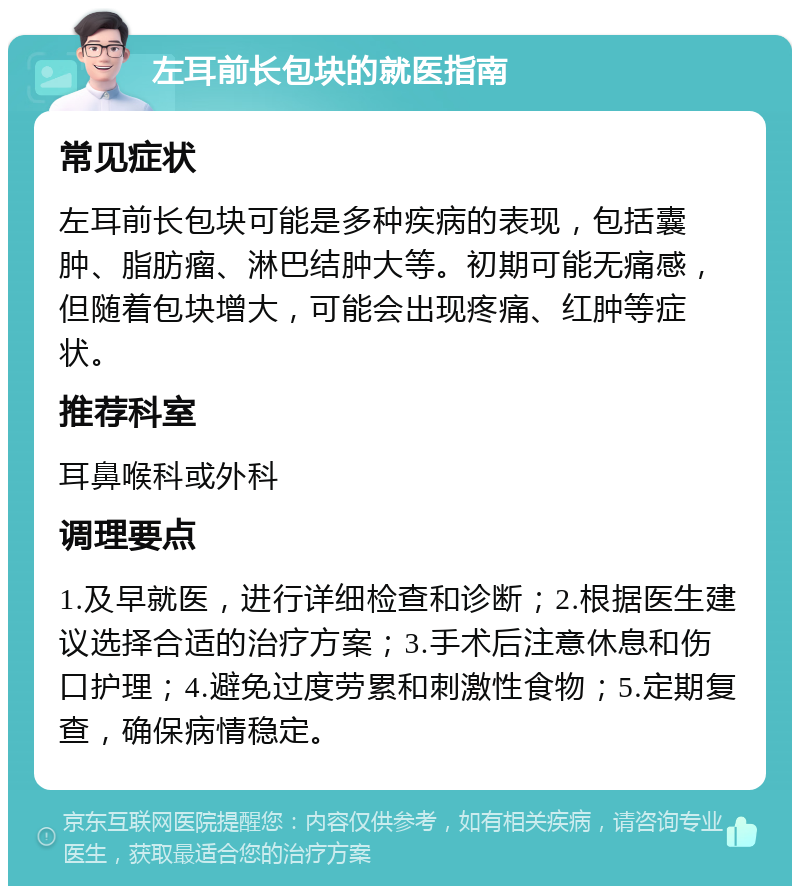 左耳前长包块的就医指南 常见症状 左耳前长包块可能是多种疾病的表现，包括囊肿、脂肪瘤、淋巴结肿大等。初期可能无痛感，但随着包块增大，可能会出现疼痛、红肿等症状。 推荐科室 耳鼻喉科或外科 调理要点 1.及早就医，进行详细检查和诊断；2.根据医生建议选择合适的治疗方案；3.手术后注意休息和伤口护理；4.避免过度劳累和刺激性食物；5.定期复查，确保病情稳定。