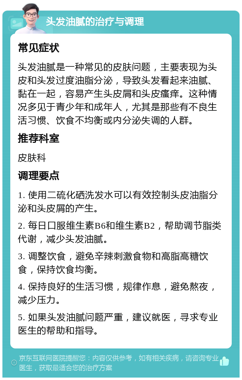 头发油腻的治疗与调理 常见症状 头发油腻是一种常见的皮肤问题，主要表现为头皮和头发过度油脂分泌，导致头发看起来油腻、黏在一起，容易产生头皮屑和头皮瘙痒。这种情况多见于青少年和成年人，尤其是那些有不良生活习惯、饮食不均衡或内分泌失调的人群。 推荐科室 皮肤科 调理要点 1. 使用二硫化硒洗发水可以有效控制头皮油脂分泌和头皮屑的产生。 2. 每日口服维生素B6和维生素B2，帮助调节脂类代谢，减少头发油腻。 3. 调整饮食，避免辛辣刺激食物和高脂高糖饮食，保持饮食均衡。 4. 保持良好的生活习惯，规律作息，避免熬夜，减少压力。 5. 如果头发油腻问题严重，建议就医，寻求专业医生的帮助和指导。