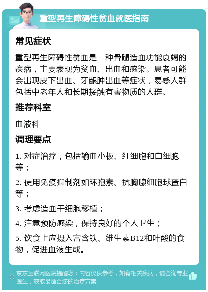 重型再生障碍性贫血就医指南 常见症状 重型再生障碍性贫血是一种骨髓造血功能衰竭的疾病，主要表现为贫血、出血和感染。患者可能会出现皮下出血、牙龈肿出血等症状，易感人群包括中老年人和长期接触有害物质的人群。 推荐科室 血液科 调理要点 1. 对症治疗，包括输血小板、红细胞和白细胞等； 2. 使用免疫抑制剂如环孢素、抗胸腺细胞球蛋白等； 3. 考虑造血干细胞移植； 4. 注意预防感染，保持良好的个人卫生； 5. 饮食上应摄入富含铁、维生素B12和叶酸的食物，促进血液生成。