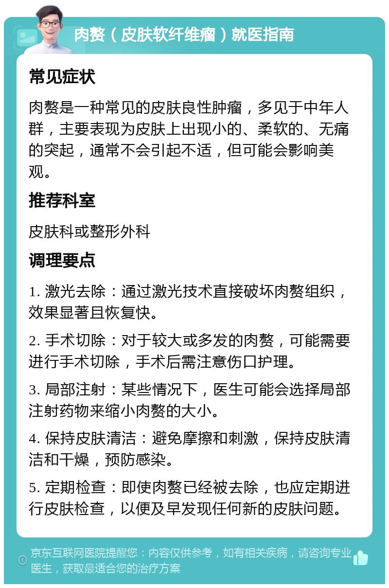 肉赘（皮肤软纤维瘤）就医指南 常见症状 肉赘是一种常见的皮肤良性肿瘤，多见于中年人群，主要表现为皮肤上出现小的、柔软的、无痛的突起，通常不会引起不适，但可能会影响美观。 推荐科室 皮肤科或整形外科 调理要点 1. 激光去除：通过激光技术直接破坏肉赘组织，效果显著且恢复快。 2. 手术切除：对于较大或多发的肉赘，可能需要进行手术切除，手术后需注意伤口护理。 3. 局部注射：某些情况下，医生可能会选择局部注射药物来缩小肉赘的大小。 4. 保持皮肤清洁：避免摩擦和刺激，保持皮肤清洁和干燥，预防感染。 5. 定期检查：即使肉赘已经被去除，也应定期进行皮肤检查，以便及早发现任何新的皮肤问题。