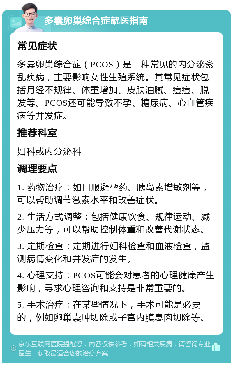 多囊卵巢综合症就医指南 常见症状 多囊卵巢综合症（PCOS）是一种常见的内分泌紊乱疾病，主要影响女性生殖系统。其常见症状包括月经不规律、体重增加、皮肤油腻、痘痘、脱发等。PCOS还可能导致不孕、糖尿病、心血管疾病等并发症。 推荐科室 妇科或内分泌科 调理要点 1. 药物治疗：如口服避孕药、胰岛素增敏剂等，可以帮助调节激素水平和改善症状。 2. 生活方式调整：包括健康饮食、规律运动、减少压力等，可以帮助控制体重和改善代谢状态。 3. 定期检查：定期进行妇科检查和血液检查，监测病情变化和并发症的发生。 4. 心理支持：PCOS可能会对患者的心理健康产生影响，寻求心理咨询和支持是非常重要的。 5. 手术治疗：在某些情况下，手术可能是必要的，例如卵巢囊肿切除或子宫内膜息肉切除等。