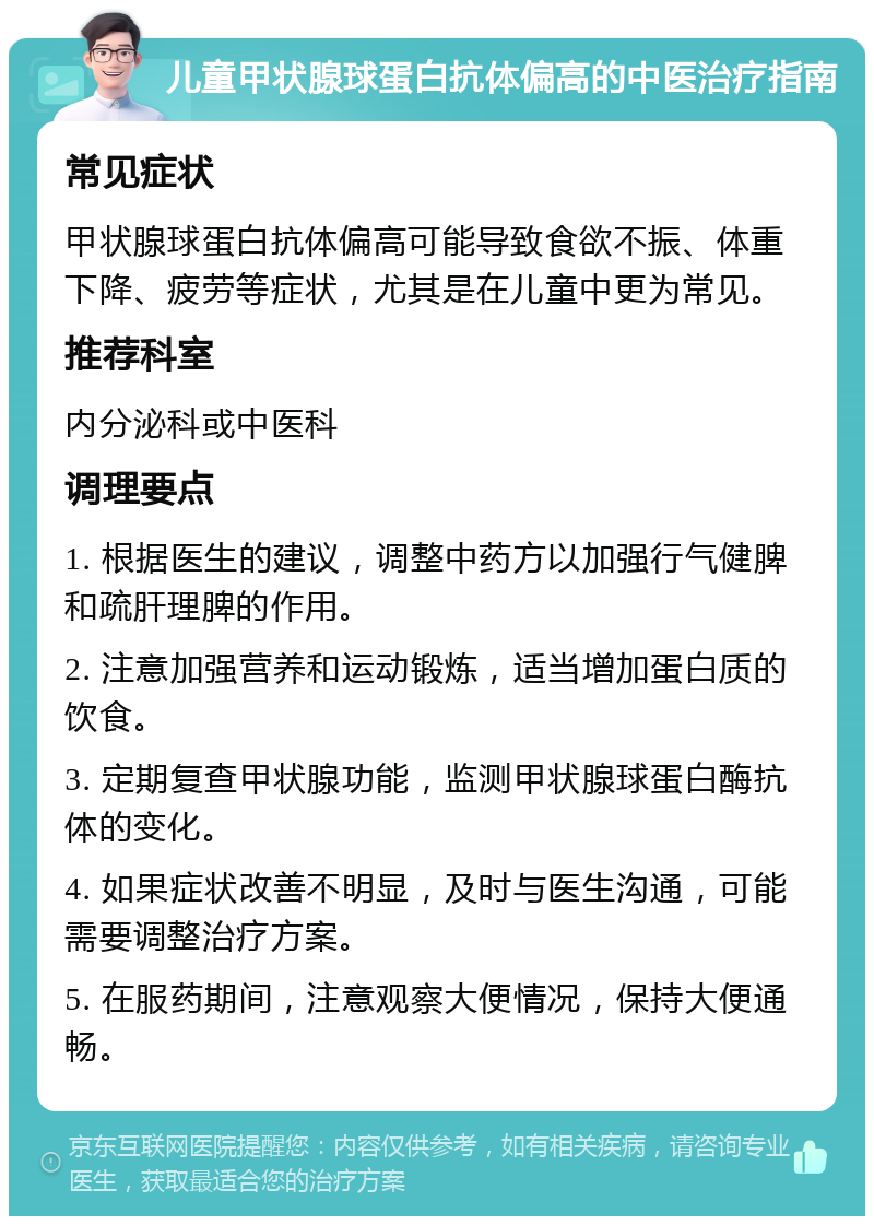 儿童甲状腺球蛋白抗体偏高的中医治疗指南 常见症状 甲状腺球蛋白抗体偏高可能导致食欲不振、体重下降、疲劳等症状，尤其是在儿童中更为常见。 推荐科室 内分泌科或中医科 调理要点 1. 根据医生的建议，调整中药方以加强行气健脾和疏肝理脾的作用。 2. 注意加强营养和运动锻炼，适当增加蛋白质的饮食。 3. 定期复查甲状腺功能，监测甲状腺球蛋白酶抗体的变化。 4. 如果症状改善不明显，及时与医生沟通，可能需要调整治疗方案。 5. 在服药期间，注意观察大便情况，保持大便通畅。