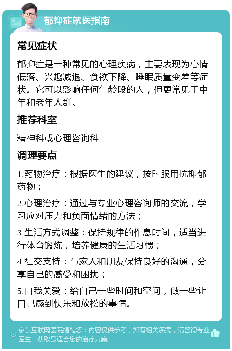 郁抑症就医指南 常见症状 郁抑症是一种常见的心理疾病，主要表现为心情低落、兴趣减退、食欲下降、睡眠质量变差等症状。它可以影响任何年龄段的人，但更常见于中年和老年人群。 推荐科室 精神科或心理咨询科 调理要点 1.药物治疗：根据医生的建议，按时服用抗抑郁药物； 2.心理治疗：通过与专业心理咨询师的交流，学习应对压力和负面情绪的方法； 3.生活方式调整：保持规律的作息时间，适当进行体育锻炼，培养健康的生活习惯； 4.社交支持：与家人和朋友保持良好的沟通，分享自己的感受和困扰； 5.自我关爱：给自己一些时间和空间，做一些让自己感到快乐和放松的事情。