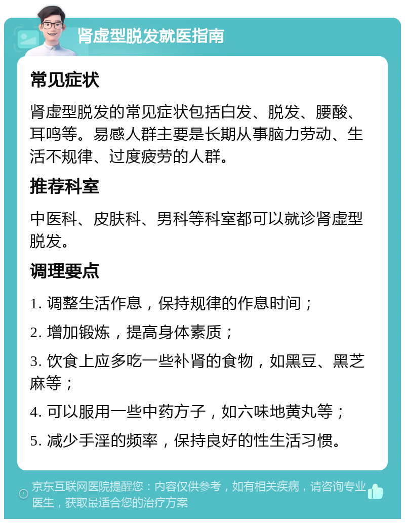 肾虚型脱发就医指南 常见症状 肾虚型脱发的常见症状包括白发、脱发、腰酸、耳鸣等。易感人群主要是长期从事脑力劳动、生活不规律、过度疲劳的人群。 推荐科室 中医科、皮肤科、男科等科室都可以就诊肾虚型脱发。 调理要点 1. 调整生活作息，保持规律的作息时间； 2. 增加锻炼，提高身体素质； 3. 饮食上应多吃一些补肾的食物，如黑豆、黑芝麻等； 4. 可以服用一些中药方子，如六味地黄丸等； 5. 减少手淫的频率，保持良好的性生活习惯。