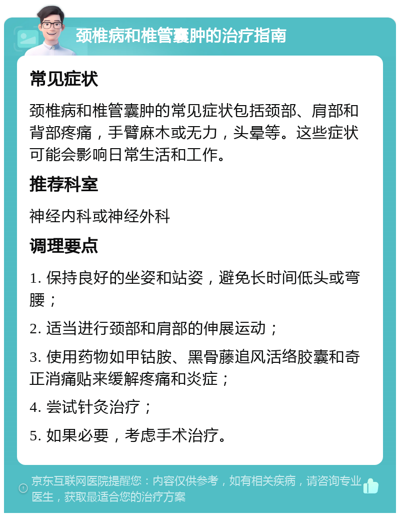 颈椎病和椎管囊肿的治疗指南 常见症状 颈椎病和椎管囊肿的常见症状包括颈部、肩部和背部疼痛，手臂麻木或无力，头晕等。这些症状可能会影响日常生活和工作。 推荐科室 神经内科或神经外科 调理要点 1. 保持良好的坐姿和站姿，避免长时间低头或弯腰； 2. 适当进行颈部和肩部的伸展运动； 3. 使用药物如甲钴胺、黑骨藤追风活络胶囊和奇正消痛贴来缓解疼痛和炎症； 4. 尝试针灸治疗； 5. 如果必要，考虑手术治疗。