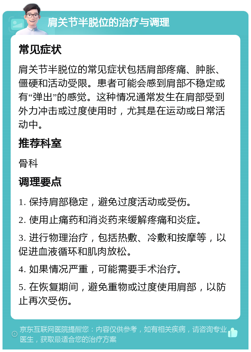 肩关节半脱位的治疗与调理 常见症状 肩关节半脱位的常见症状包括肩部疼痛、肿胀、僵硬和活动受限。患者可能会感到肩部不稳定或有“弹出”的感觉。这种情况通常发生在肩部受到外力冲击或过度使用时，尤其是在运动或日常活动中。 推荐科室 骨科 调理要点 1. 保持肩部稳定，避免过度活动或受伤。 2. 使用止痛药和消炎药来缓解疼痛和炎症。 3. 进行物理治疗，包括热敷、冷敷和按摩等，以促进血液循环和肌肉放松。 4. 如果情况严重，可能需要手术治疗。 5. 在恢复期间，避免重物或过度使用肩部，以防止再次受伤。