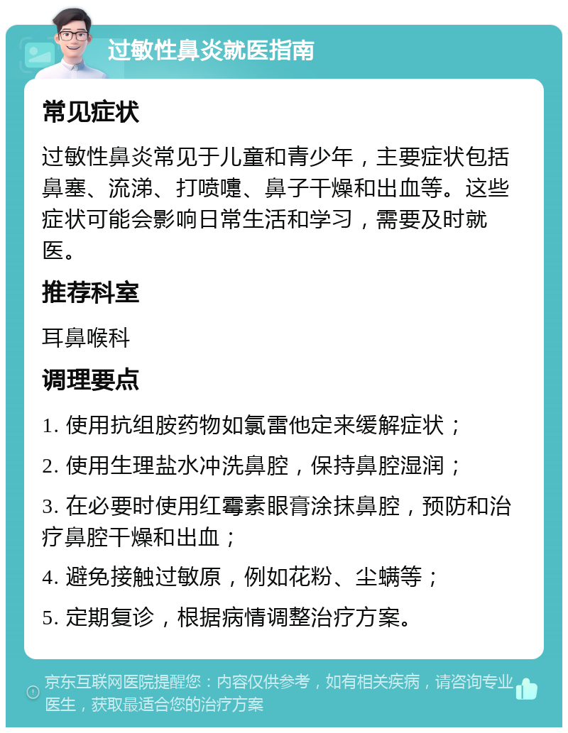 过敏性鼻炎就医指南 常见症状 过敏性鼻炎常见于儿童和青少年，主要症状包括鼻塞、流涕、打喷嚏、鼻子干燥和出血等。这些症状可能会影响日常生活和学习，需要及时就医。 推荐科室 耳鼻喉科 调理要点 1. 使用抗组胺药物如氯雷他定来缓解症状； 2. 使用生理盐水冲洗鼻腔，保持鼻腔湿润； 3. 在必要时使用红霉素眼膏涂抹鼻腔，预防和治疗鼻腔干燥和出血； 4. 避免接触过敏原，例如花粉、尘螨等； 5. 定期复诊，根据病情调整治疗方案。