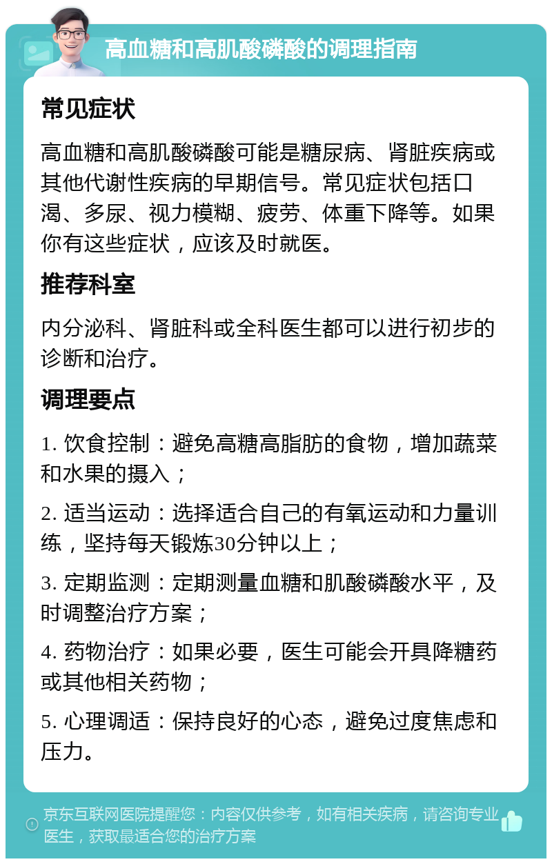 高血糖和高肌酸磷酸的调理指南 常见症状 高血糖和高肌酸磷酸可能是糖尿病、肾脏疾病或其他代谢性疾病的早期信号。常见症状包括口渴、多尿、视力模糊、疲劳、体重下降等。如果你有这些症状，应该及时就医。 推荐科室 内分泌科、肾脏科或全科医生都可以进行初步的诊断和治疗。 调理要点 1. 饮食控制：避免高糖高脂肪的食物，增加蔬菜和水果的摄入； 2. 适当运动：选择适合自己的有氧运动和力量训练，坚持每天锻炼30分钟以上； 3. 定期监测：定期测量血糖和肌酸磷酸水平，及时调整治疗方案； 4. 药物治疗：如果必要，医生可能会开具降糖药或其他相关药物； 5. 心理调适：保持良好的心态，避免过度焦虑和压力。