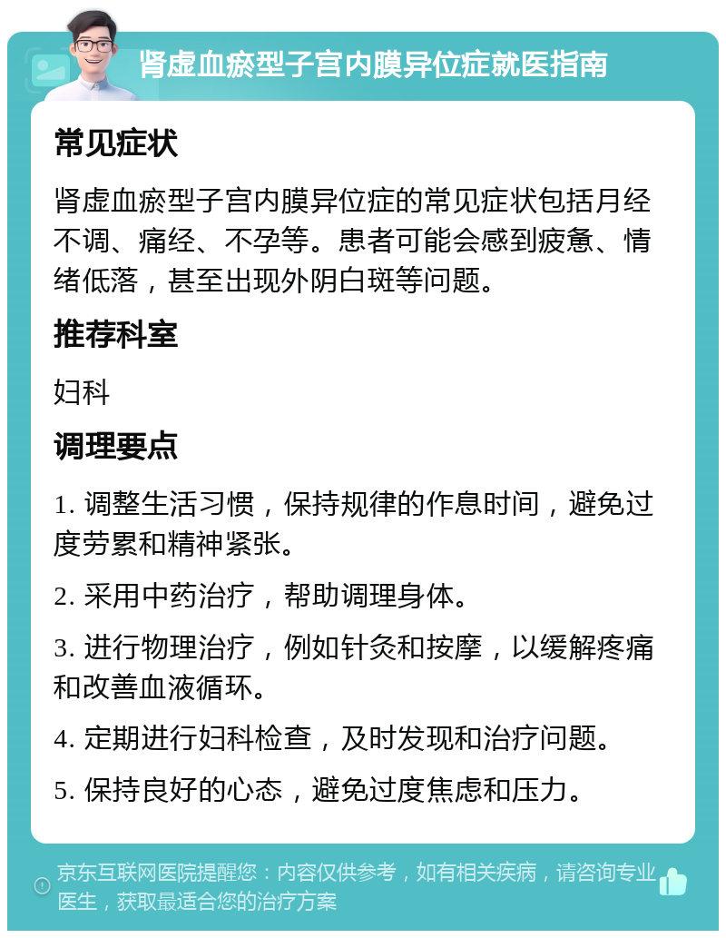 肾虚血瘀型子宫内膜异位症就医指南 常见症状 肾虚血瘀型子宫内膜异位症的常见症状包括月经不调、痛经、不孕等。患者可能会感到疲惫、情绪低落，甚至出现外阴白斑等问题。 推荐科室 妇科 调理要点 1. 调整生活习惯，保持规律的作息时间，避免过度劳累和精神紧张。 2. 采用中药治疗，帮助调理身体。 3. 进行物理治疗，例如针灸和按摩，以缓解疼痛和改善血液循环。 4. 定期进行妇科检查，及时发现和治疗问题。 5. 保持良好的心态，避免过度焦虑和压力。