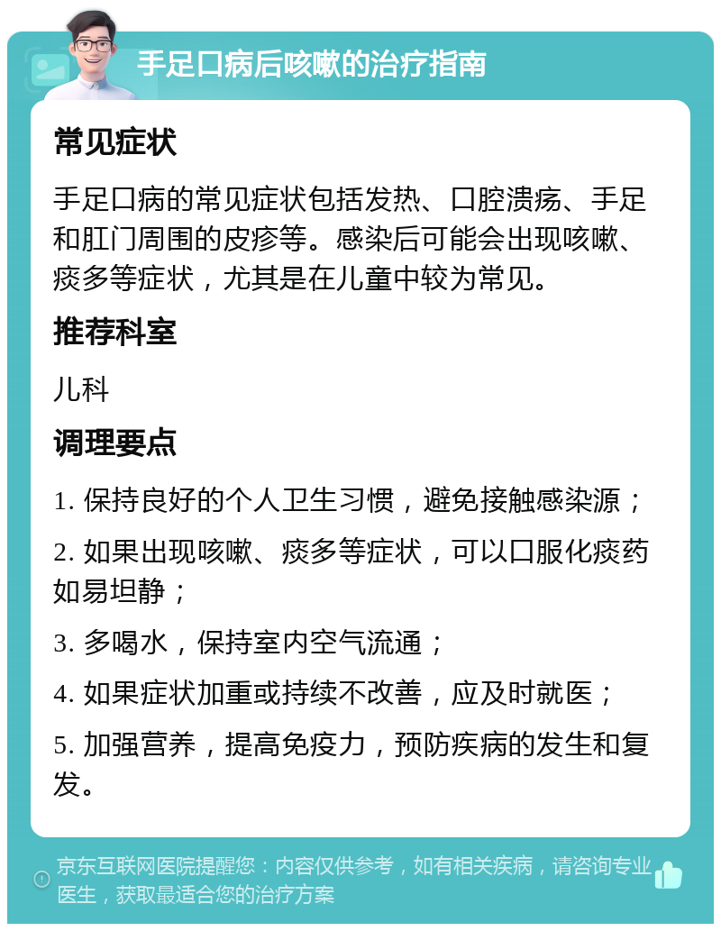 手足口病后咳嗽的治疗指南 常见症状 手足口病的常见症状包括发热、口腔溃疡、手足和肛门周围的皮疹等。感染后可能会出现咳嗽、痰多等症状，尤其是在儿童中较为常见。 推荐科室 儿科 调理要点 1. 保持良好的个人卫生习惯，避免接触感染源； 2. 如果出现咳嗽、痰多等症状，可以口服化痰药如易坦静； 3. 多喝水，保持室内空气流通； 4. 如果症状加重或持续不改善，应及时就医； 5. 加强营养，提高免疫力，预防疾病的发生和复发。