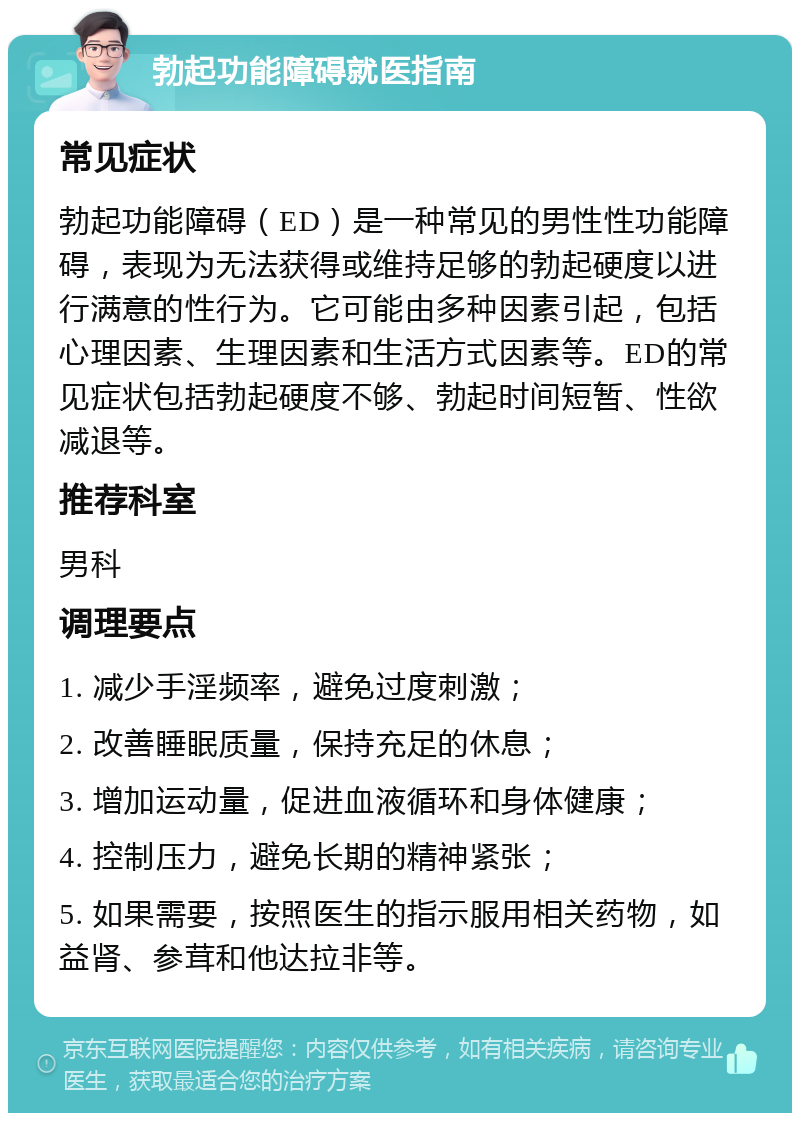 勃起功能障碍就医指南 常见症状 勃起功能障碍（ED）是一种常见的男性性功能障碍，表现为无法获得或维持足够的勃起硬度以进行满意的性行为。它可能由多种因素引起，包括心理因素、生理因素和生活方式因素等。ED的常见症状包括勃起硬度不够、勃起时间短暂、性欲减退等。 推荐科室 男科 调理要点 1. 减少手淫频率，避免过度刺激； 2. 改善睡眠质量，保持充足的休息； 3. 增加运动量，促进血液循环和身体健康； 4. 控制压力，避免长期的精神紧张； 5. 如果需要，按照医生的指示服用相关药物，如益肾、参茸和他达拉非等。