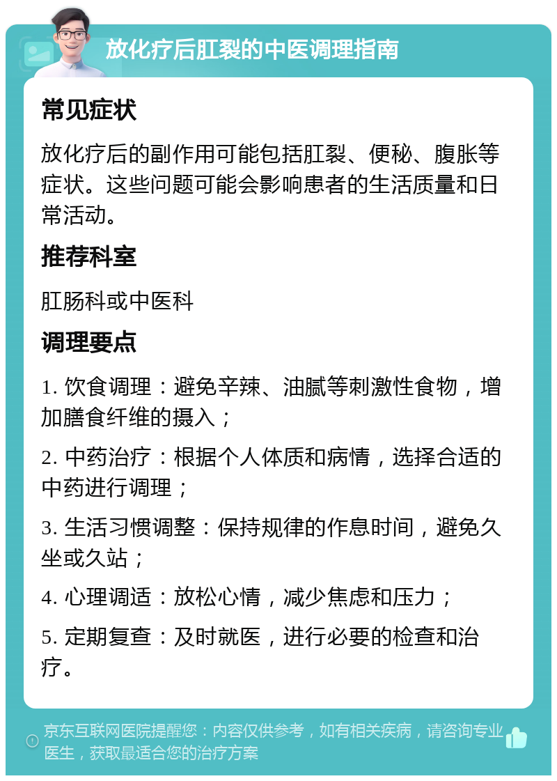 放化疗后肛裂的中医调理指南 常见症状 放化疗后的副作用可能包括肛裂、便秘、腹胀等症状。这些问题可能会影响患者的生活质量和日常活动。 推荐科室 肛肠科或中医科 调理要点 1. 饮食调理：避免辛辣、油腻等刺激性食物，增加膳食纤维的摄入； 2. 中药治疗：根据个人体质和病情，选择合适的中药进行调理； 3. 生活习惯调整：保持规律的作息时间，避免久坐或久站； 4. 心理调适：放松心情，减少焦虑和压力； 5. 定期复查：及时就医，进行必要的检查和治疗。