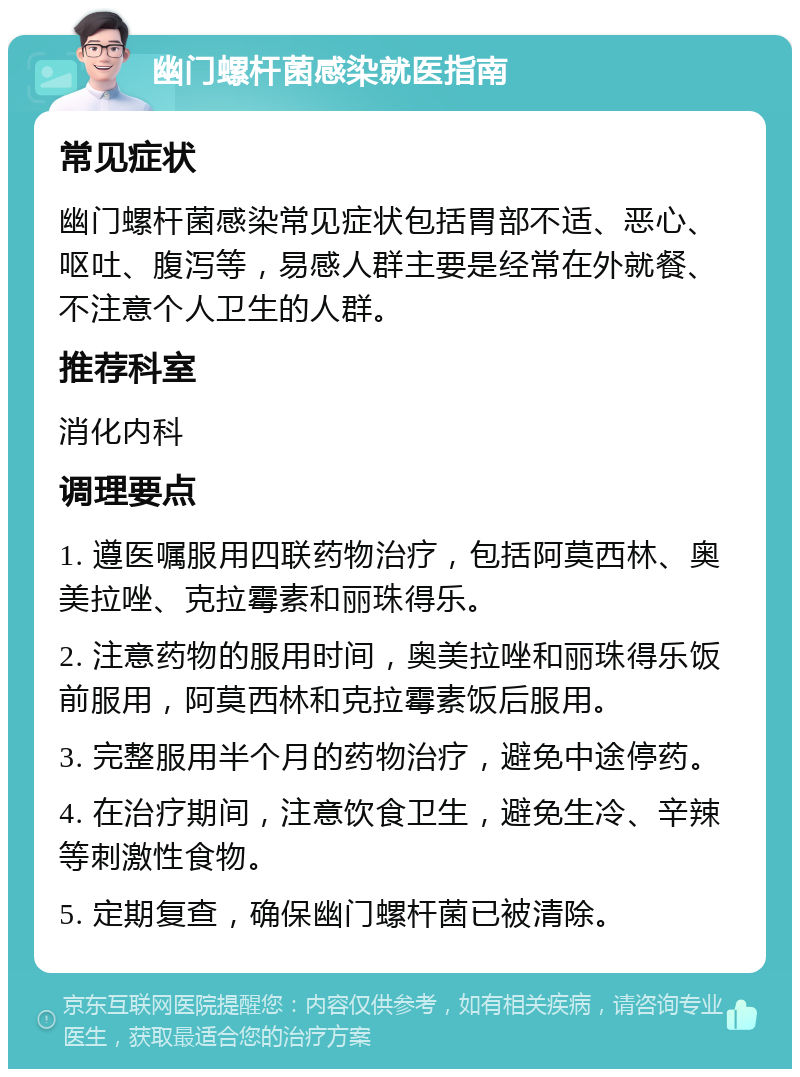 幽门螺杆菌感染就医指南 常见症状 幽门螺杆菌感染常见症状包括胃部不适、恶心、呕吐、腹泻等，易感人群主要是经常在外就餐、不注意个人卫生的人群。 推荐科室 消化内科 调理要点 1. 遵医嘱服用四联药物治疗，包括阿莫西林、奥美拉唑、克拉霉素和丽珠得乐。 2. 注意药物的服用时间，奥美拉唑和丽珠得乐饭前服用，阿莫西林和克拉霉素饭后服用。 3. 完整服用半个月的药物治疗，避免中途停药。 4. 在治疗期间，注意饮食卫生，避免生冷、辛辣等刺激性食物。 5. 定期复查，确保幽门螺杆菌已被清除。