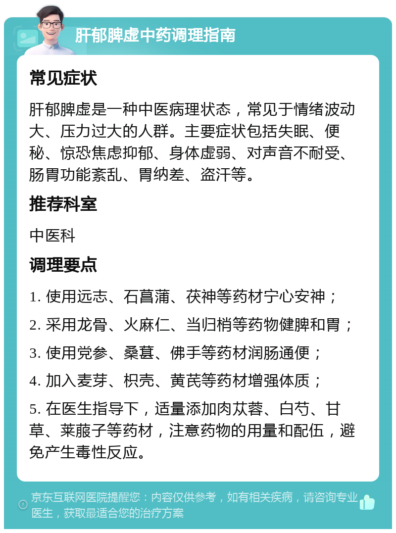 肝郁脾虚中药调理指南 常见症状 肝郁脾虚是一种中医病理状态，常见于情绪波动大、压力过大的人群。主要症状包括失眠、便秘、惊恐焦虑抑郁、身体虚弱、对声音不耐受、肠胃功能紊乱、胃纳差、盗汗等。 推荐科室 中医科 调理要点 1. 使用远志、石菖蒲、茯神等药材宁心安神； 2. 采用龙骨、火麻仁、当归梢等药物健脾和胃； 3. 使用党参、桑葚、佛手等药材润肠通便； 4. 加入麦芽、枳壳、黄芪等药材增强体质； 5. 在医生指导下，适量添加肉苁蓉、白芍、甘草、莱菔子等药材，注意药物的用量和配伍，避免产生毒性反应。