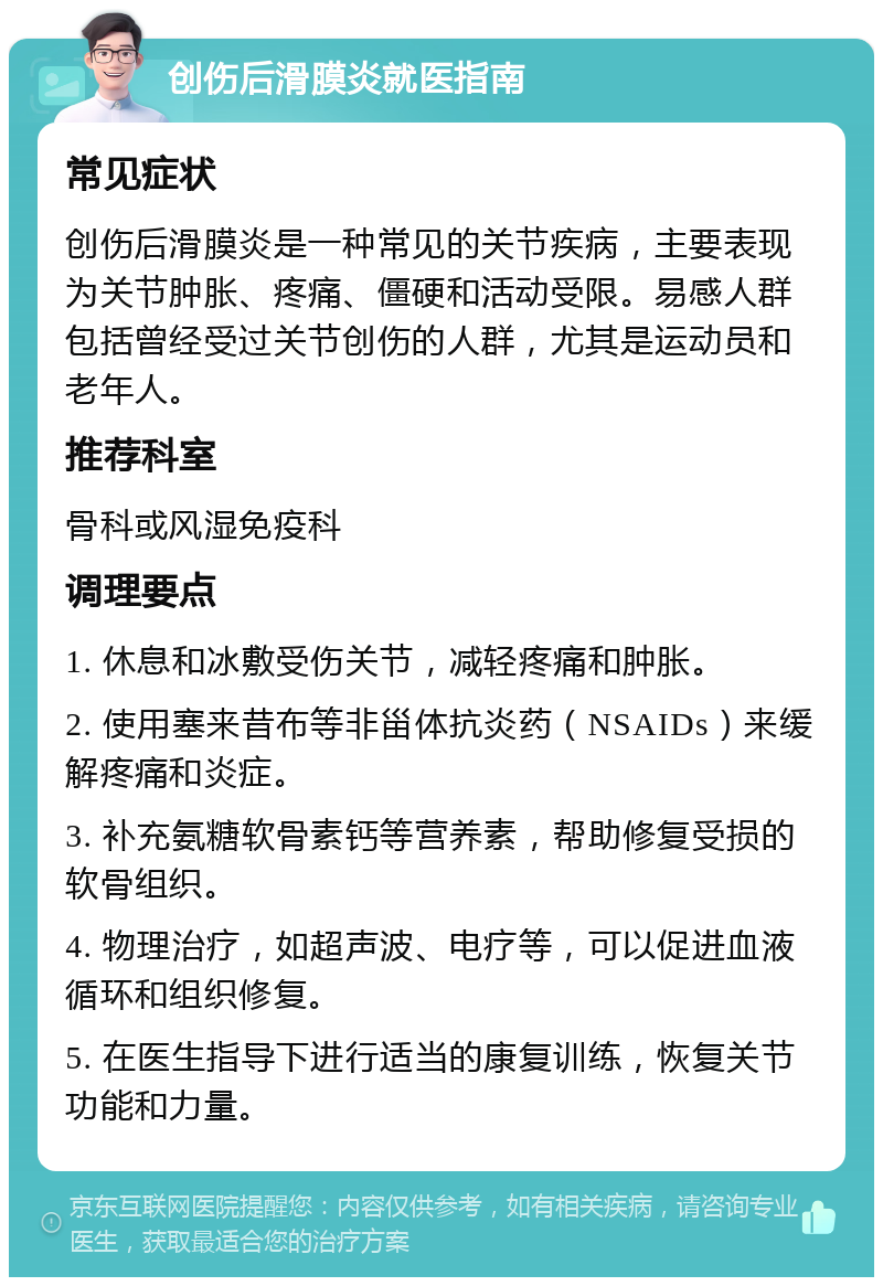 创伤后滑膜炎就医指南 常见症状 创伤后滑膜炎是一种常见的关节疾病，主要表现为关节肿胀、疼痛、僵硬和活动受限。易感人群包括曾经受过关节创伤的人群，尤其是运动员和老年人。 推荐科室 骨科或风湿免疫科 调理要点 1. 休息和冰敷受伤关节，减轻疼痛和肿胀。 2. 使用塞来昔布等非甾体抗炎药（NSAIDs）来缓解疼痛和炎症。 3. 补充氨糖软骨素钙等营养素，帮助修复受损的软骨组织。 4. 物理治疗，如超声波、电疗等，可以促进血液循环和组织修复。 5. 在医生指导下进行适当的康复训练，恢复关节功能和力量。