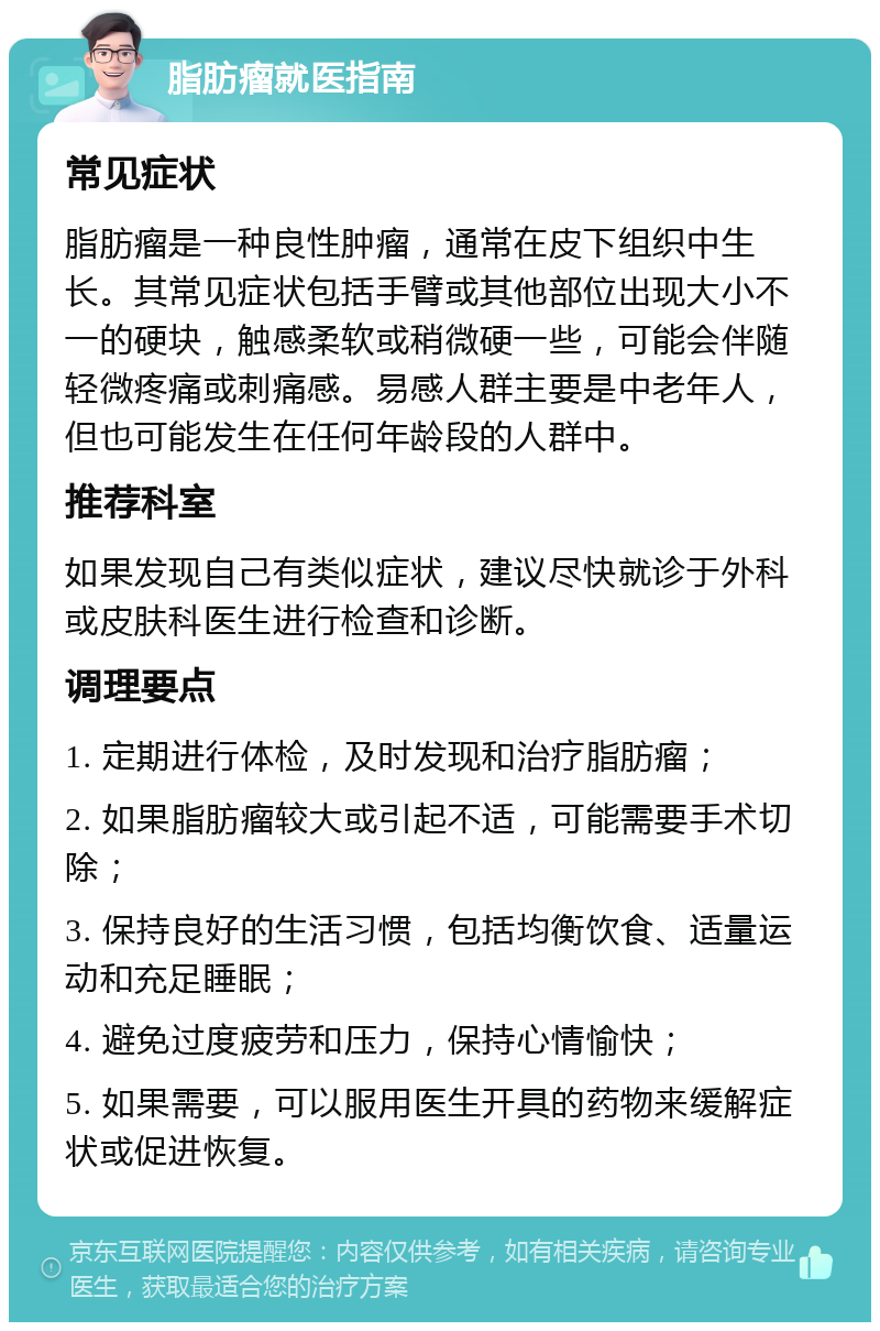 脂肪瘤就医指南 常见症状 脂肪瘤是一种良性肿瘤，通常在皮下组织中生长。其常见症状包括手臂或其他部位出现大小不一的硬块，触感柔软或稍微硬一些，可能会伴随轻微疼痛或刺痛感。易感人群主要是中老年人，但也可能发生在任何年龄段的人群中。 推荐科室 如果发现自己有类似症状，建议尽快就诊于外科或皮肤科医生进行检查和诊断。 调理要点 1. 定期进行体检，及时发现和治疗脂肪瘤； 2. 如果脂肪瘤较大或引起不适，可能需要手术切除； 3. 保持良好的生活习惯，包括均衡饮食、适量运动和充足睡眠； 4. 避免过度疲劳和压力，保持心情愉快； 5. 如果需要，可以服用医生开具的药物来缓解症状或促进恢复。