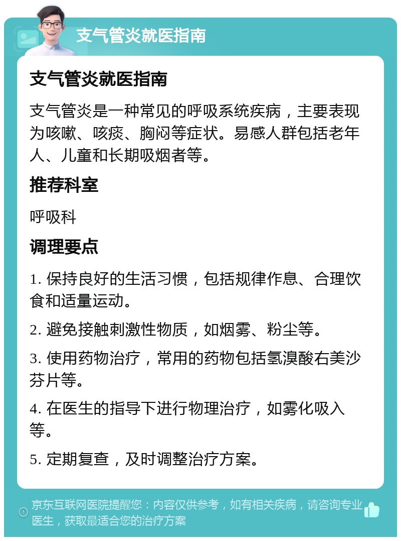 支气管炎就医指南 支气管炎就医指南 支气管炎是一种常见的呼吸系统疾病，主要表现为咳嗽、咳痰、胸闷等症状。易感人群包括老年人、儿童和长期吸烟者等。 推荐科室 呼吸科 调理要点 1. 保持良好的生活习惯，包括规律作息、合理饮食和适量运动。 2. 避免接触刺激性物质，如烟雾、粉尘等。 3. 使用药物治疗，常用的药物包括氢溴酸右美沙芬片等。 4. 在医生的指导下进行物理治疗，如雾化吸入等。 5. 定期复查，及时调整治疗方案。