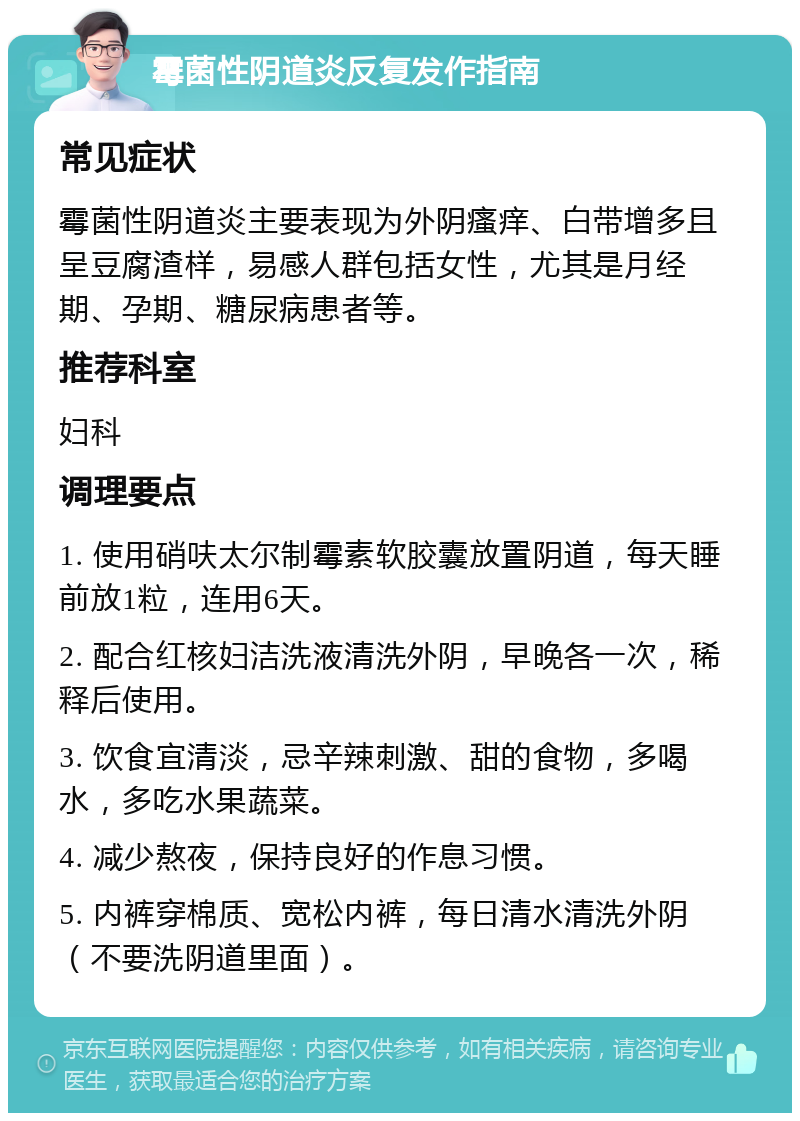 霉菌性阴道炎反复发作指南 常见症状 霉菌性阴道炎主要表现为外阴瘙痒、白带增多且呈豆腐渣样，易感人群包括女性，尤其是月经期、孕期、糖尿病患者等。 推荐科室 妇科 调理要点 1. 使用硝呋太尔制霉素软胶囊放置阴道，每天睡前放1粒，连用6天。 2. 配合红核妇洁洗液清洗外阴，早晚各一次，稀释后使用。 3. 饮食宜清淡，忌辛辣刺激、甜的食物，多喝水，多吃水果蔬菜。 4. 减少熬夜，保持良好的作息习惯。 5. 内裤穿棉质、宽松内裤，每日清水清洗外阴（不要洗阴道里面）。