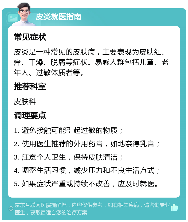 皮炎就医指南 常见症状 皮炎是一种常见的皮肤病，主要表现为皮肤红、痒、干燥、脱屑等症状。易感人群包括儿童、老年人、过敏体质者等。 推荐科室 皮肤科 调理要点 1. 避免接触可能引起过敏的物质； 2. 使用医生推荐的外用药膏，如地奈德乳膏； 3. 注意个人卫生，保持皮肤清洁； 4. 调整生活习惯，减少压力和不良生活方式； 5. 如果症状严重或持续不改善，应及时就医。