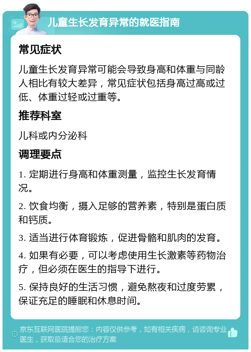 儿童生长发育异常的就医指南 常见症状 儿童生长发育异常可能会导致身高和体重与同龄人相比有较大差异，常见症状包括身高过高或过低、体重过轻或过重等。 推荐科室 儿科或内分泌科 调理要点 1. 定期进行身高和体重测量，监控生长发育情况。 2. 饮食均衡，摄入足够的营养素，特别是蛋白质和钙质。 3. 适当进行体育锻炼，促进骨骼和肌肉的发育。 4. 如果有必要，可以考虑使用生长激素等药物治疗，但必须在医生的指导下进行。 5. 保持良好的生活习惯，避免熬夜和过度劳累，保证充足的睡眠和休息时间。