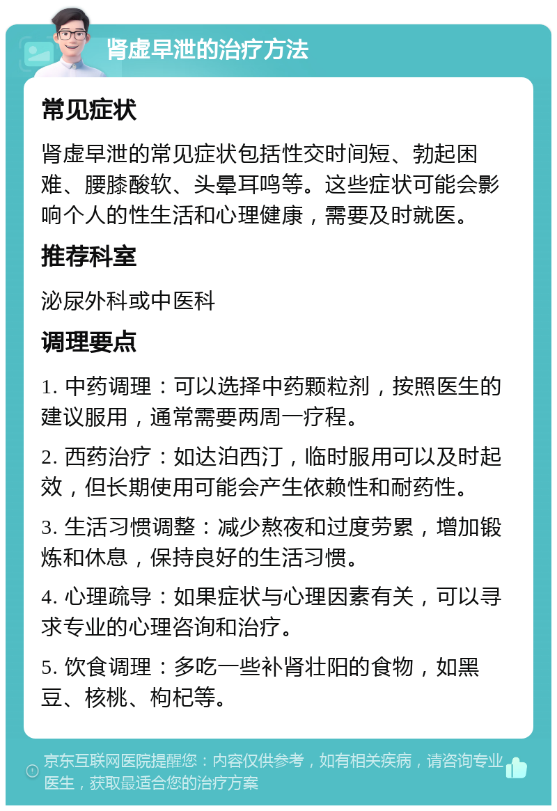 肾虚早泄的治疗方法 常见症状 肾虚早泄的常见症状包括性交时间短、勃起困难、腰膝酸软、头晕耳鸣等。这些症状可能会影响个人的性生活和心理健康，需要及时就医。 推荐科室 泌尿外科或中医科 调理要点 1. 中药调理：可以选择中药颗粒剂，按照医生的建议服用，通常需要两周一疗程。 2. 西药治疗：如达泊西汀，临时服用可以及时起效，但长期使用可能会产生依赖性和耐药性。 3. 生活习惯调整：减少熬夜和过度劳累，增加锻炼和休息，保持良好的生活习惯。 4. 心理疏导：如果症状与心理因素有关，可以寻求专业的心理咨询和治疗。 5. 饮食调理：多吃一些补肾壮阳的食物，如黑豆、核桃、枸杞等。