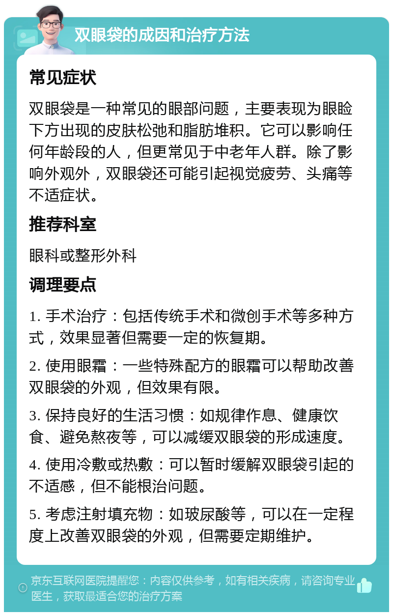 双眼袋的成因和治疗方法 常见症状 双眼袋是一种常见的眼部问题，主要表现为眼睑下方出现的皮肤松弛和脂肪堆积。它可以影响任何年龄段的人，但更常见于中老年人群。除了影响外观外，双眼袋还可能引起视觉疲劳、头痛等不适症状。 推荐科室 眼科或整形外科 调理要点 1. 手术治疗：包括传统手术和微创手术等多种方式，效果显著但需要一定的恢复期。 2. 使用眼霜：一些特殊配方的眼霜可以帮助改善双眼袋的外观，但效果有限。 3. 保持良好的生活习惯：如规律作息、健康饮食、避免熬夜等，可以减缓双眼袋的形成速度。 4. 使用冷敷或热敷：可以暂时缓解双眼袋引起的不适感，但不能根治问题。 5. 考虑注射填充物：如玻尿酸等，可以在一定程度上改善双眼袋的外观，但需要定期维护。