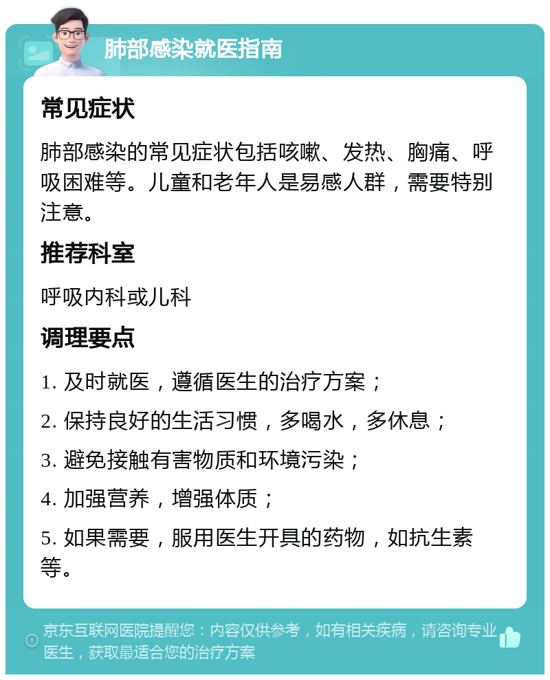 肺部感染就医指南 常见症状 肺部感染的常见症状包括咳嗽、发热、胸痛、呼吸困难等。儿童和老年人是易感人群，需要特别注意。 推荐科室 呼吸内科或儿科 调理要点 1. 及时就医，遵循医生的治疗方案； 2. 保持良好的生活习惯，多喝水，多休息； 3. 避免接触有害物质和环境污染； 4. 加强营养，增强体质； 5. 如果需要，服用医生开具的药物，如抗生素等。