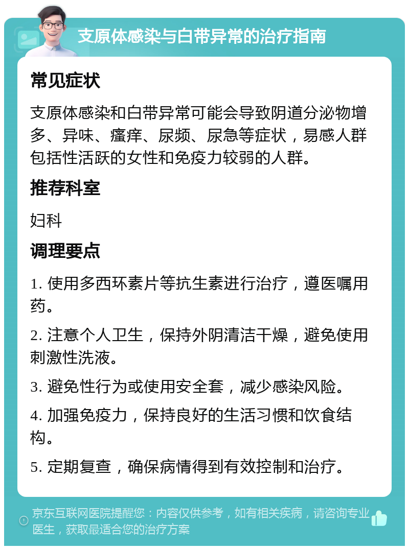 支原体感染与白带异常的治疗指南 常见症状 支原体感染和白带异常可能会导致阴道分泌物增多、异味、瘙痒、尿频、尿急等症状，易感人群包括性活跃的女性和免疫力较弱的人群。 推荐科室 妇科 调理要点 1. 使用多西环素片等抗生素进行治疗，遵医嘱用药。 2. 注意个人卫生，保持外阴清洁干燥，避免使用刺激性洗液。 3. 避免性行为或使用安全套，减少感染风险。 4. 加强免疫力，保持良好的生活习惯和饮食结构。 5. 定期复查，确保病情得到有效控制和治疗。