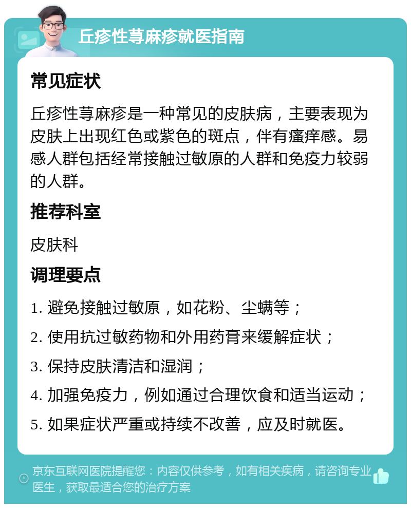 丘疹性荨麻疹就医指南 常见症状 丘疹性荨麻疹是一种常见的皮肤病，主要表现为皮肤上出现红色或紫色的斑点，伴有瘙痒感。易感人群包括经常接触过敏原的人群和免疫力较弱的人群。 推荐科室 皮肤科 调理要点 1. 避免接触过敏原，如花粉、尘螨等； 2. 使用抗过敏药物和外用药膏来缓解症状； 3. 保持皮肤清洁和湿润； 4. 加强免疫力，例如通过合理饮食和适当运动； 5. 如果症状严重或持续不改善，应及时就医。