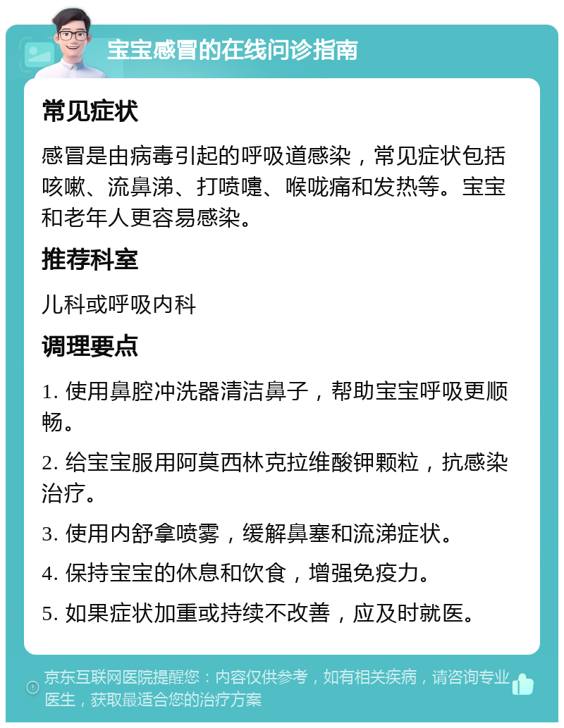 宝宝感冒的在线问诊指南 常见症状 感冒是由病毒引起的呼吸道感染，常见症状包括咳嗽、流鼻涕、打喷嚏、喉咙痛和发热等。宝宝和老年人更容易感染。 推荐科室 儿科或呼吸内科 调理要点 1. 使用鼻腔冲洗器清洁鼻子，帮助宝宝呼吸更顺畅。 2. 给宝宝服用阿莫西林克拉维酸钾颗粒，抗感染治疗。 3. 使用内舒拿喷雾，缓解鼻塞和流涕症状。 4. 保持宝宝的休息和饮食，增强免疫力。 5. 如果症状加重或持续不改善，应及时就医。