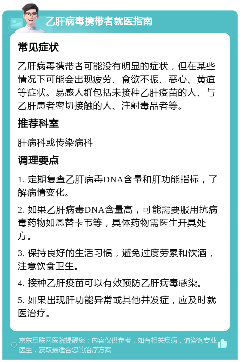 乙肝病毒携带者就医指南 常见症状 乙肝病毒携带者可能没有明显的症状，但在某些情况下可能会出现疲劳、食欲不振、恶心、黄疸等症状。易感人群包括未接种乙肝疫苗的人、与乙肝患者密切接触的人、注射毒品者等。 推荐科室 肝病科或传染病科 调理要点 1. 定期复查乙肝病毒DNA含量和肝功能指标，了解病情变化。 2. 如果乙肝病毒DNA含量高，可能需要服用抗病毒药物如恩替卡韦等，具体药物需医生开具处方。 3. 保持良好的生活习惯，避免过度劳累和饮酒，注意饮食卫生。 4. 接种乙肝疫苗可以有效预防乙肝病毒感染。 5. 如果出现肝功能异常或其他并发症，应及时就医治疗。