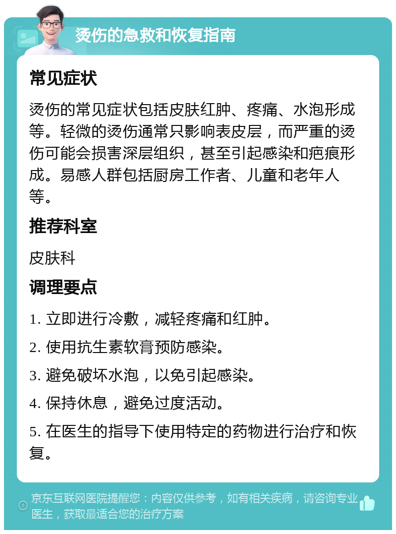 烫伤的急救和恢复指南 常见症状 烫伤的常见症状包括皮肤红肿、疼痛、水泡形成等。轻微的烫伤通常只影响表皮层，而严重的烫伤可能会损害深层组织，甚至引起感染和疤痕形成。易感人群包括厨房工作者、儿童和老年人等。 推荐科室 皮肤科 调理要点 1. 立即进行冷敷，减轻疼痛和红肿。 2. 使用抗生素软膏预防感染。 3. 避免破坏水泡，以免引起感染。 4. 保持休息，避免过度活动。 5. 在医生的指导下使用特定的药物进行治疗和恢复。