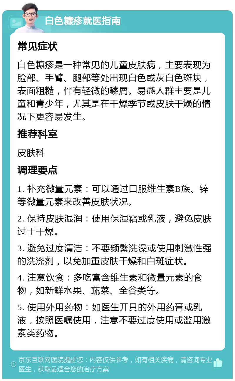 白色糠疹就医指南 常见症状 白色糠疹是一种常见的儿童皮肤病，主要表现为脸部、手臂、腿部等处出现白色或灰白色斑块，表面粗糙，伴有轻微的鳞屑。易感人群主要是儿童和青少年，尤其是在干燥季节或皮肤干燥的情况下更容易发生。 推荐科室 皮肤科 调理要点 1. 补充微量元素：可以通过口服维生素B族、锌等微量元素来改善皮肤状况。 2. 保持皮肤湿润：使用保湿霜或乳液，避免皮肤过于干燥。 3. 避免过度清洁：不要频繁洗澡或使用刺激性强的洗涤剂，以免加重皮肤干燥和白斑症状。 4. 注意饮食：多吃富含维生素和微量元素的食物，如新鲜水果、蔬菜、全谷类等。 5. 使用外用药物：如医生开具的外用药膏或乳液，按照医嘱使用，注意不要过度使用或滥用激素类药物。