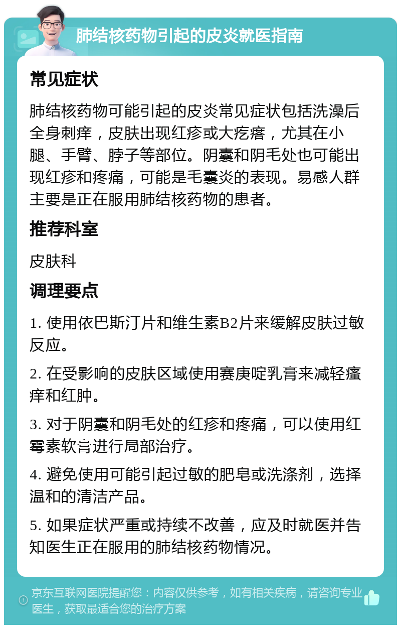 肺结核药物引起的皮炎就医指南 常见症状 肺结核药物可能引起的皮炎常见症状包括洗澡后全身刺痒，皮肤出现红疹或大疙瘩，尤其在小腿、手臂、脖子等部位。阴囊和阴毛处也可能出现红疹和疼痛，可能是毛囊炎的表现。易感人群主要是正在服用肺结核药物的患者。 推荐科室 皮肤科 调理要点 1. 使用依巴斯汀片和维生素B2片来缓解皮肤过敏反应。 2. 在受影响的皮肤区域使用赛庚啶乳膏来减轻瘙痒和红肿。 3. 对于阴囊和阴毛处的红疹和疼痛，可以使用红霉素软膏进行局部治疗。 4. 避免使用可能引起过敏的肥皂或洗涤剂，选择温和的清洁产品。 5. 如果症状严重或持续不改善，应及时就医并告知医生正在服用的肺结核药物情况。