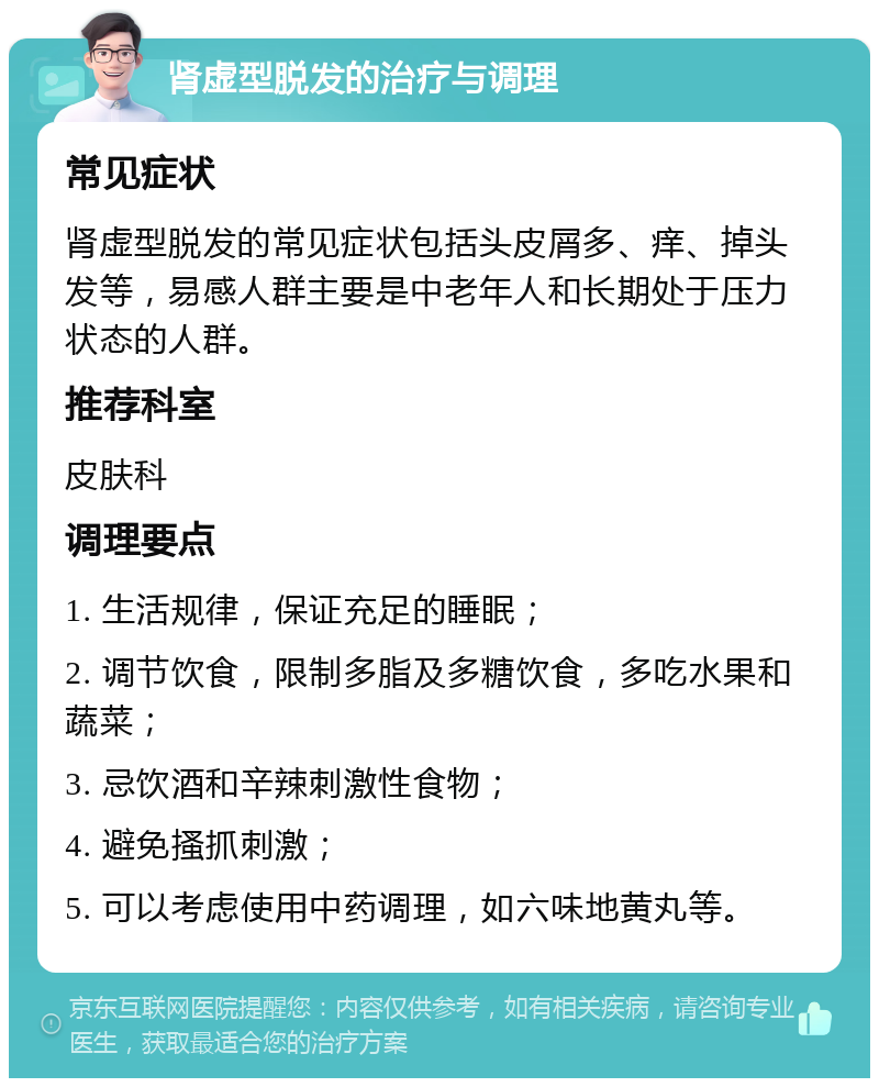 肾虚型脱发的治疗与调理 常见症状 肾虚型脱发的常见症状包括头皮屑多、痒、掉头发等，易感人群主要是中老年人和长期处于压力状态的人群。 推荐科室 皮肤科 调理要点 1. 生活规律，保证充足的睡眠； 2. 调节饮食，限制多脂及多糖饮食，多吃水果和蔬菜； 3. 忌饮酒和辛辣刺激性食物； 4. 避免搔抓刺激； 5. 可以考虑使用中药调理，如六味地黄丸等。