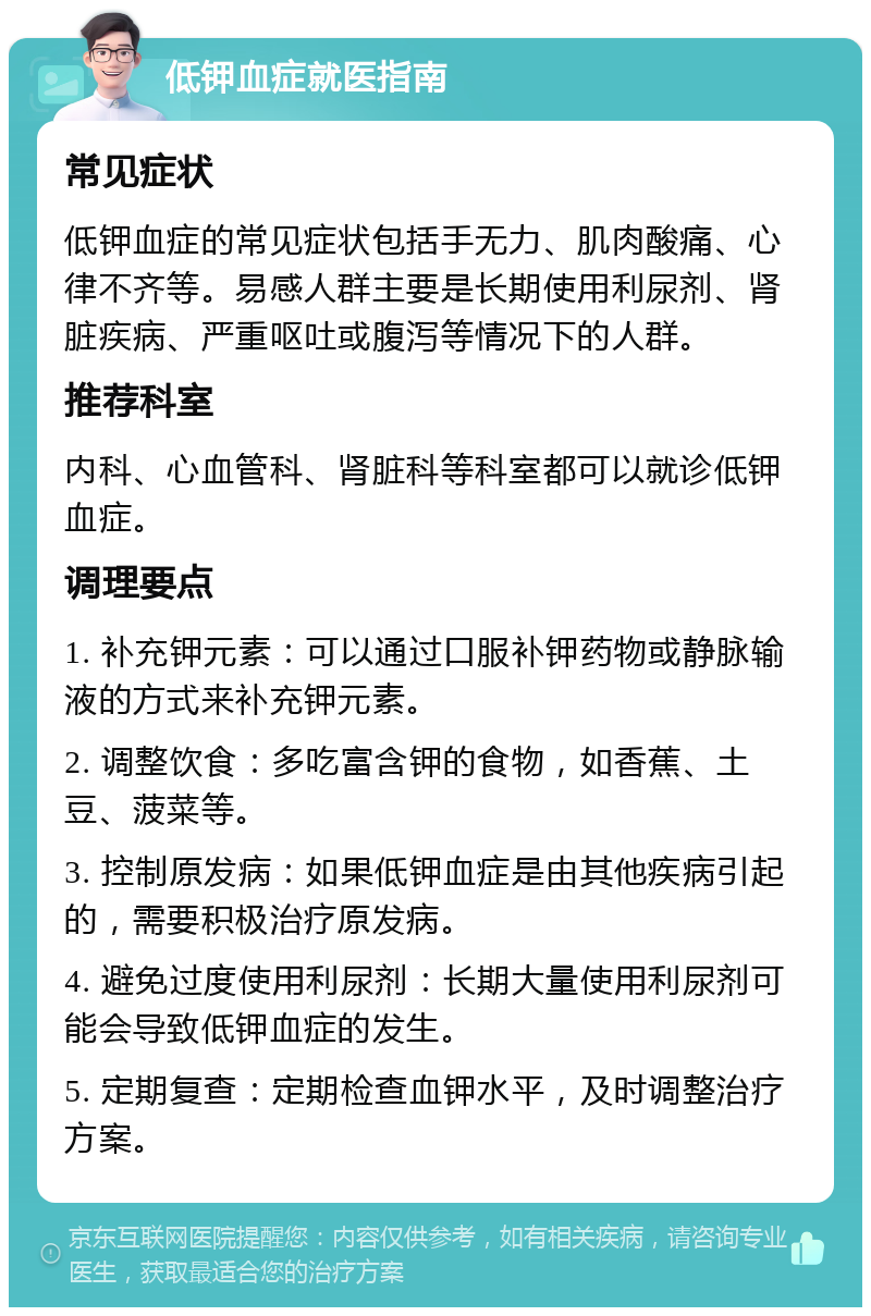 低钾血症就医指南 常见症状 低钾血症的常见症状包括手无力、肌肉酸痛、心律不齐等。易感人群主要是长期使用利尿剂、肾脏疾病、严重呕吐或腹泻等情况下的人群。 推荐科室 内科、心血管科、肾脏科等科室都可以就诊低钾血症。 调理要点 1. 补充钾元素：可以通过口服补钾药物或静脉输液的方式来补充钾元素。 2. 调整饮食：多吃富含钾的食物，如香蕉、土豆、菠菜等。 3. 控制原发病：如果低钾血症是由其他疾病引起的，需要积极治疗原发病。 4. 避免过度使用利尿剂：长期大量使用利尿剂可能会导致低钾血症的发生。 5. 定期复查：定期检查血钾水平，及时调整治疗方案。