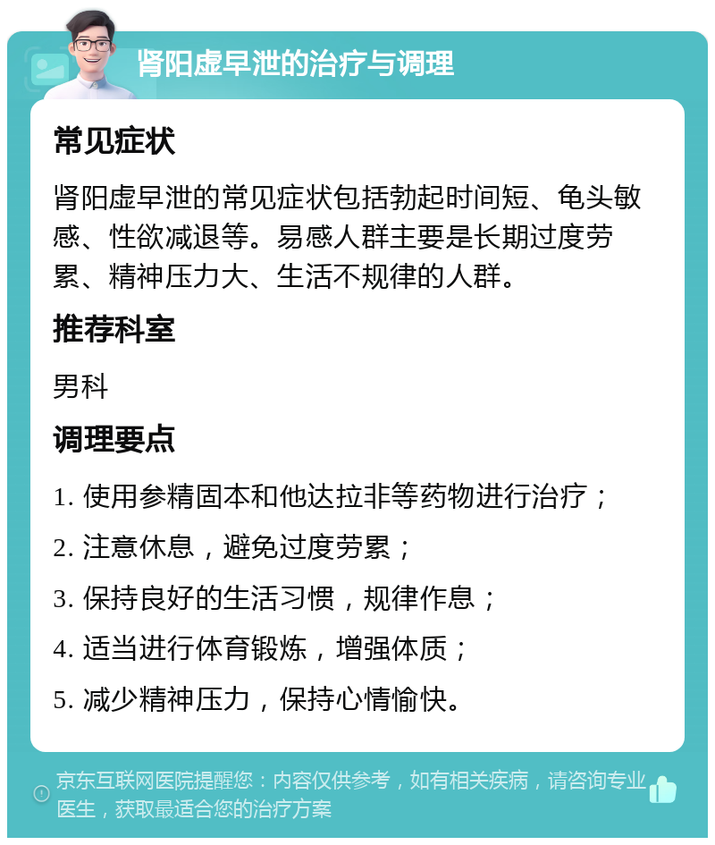 肾阳虚早泄的治疗与调理 常见症状 肾阳虚早泄的常见症状包括勃起时间短、龟头敏感、性欲减退等。易感人群主要是长期过度劳累、精神压力大、生活不规律的人群。 推荐科室 男科 调理要点 1. 使用参精固本和他达拉非等药物进行治疗； 2. 注意休息，避免过度劳累； 3. 保持良好的生活习惯，规律作息； 4. 适当进行体育锻炼，增强体质； 5. 减少精神压力，保持心情愉快。